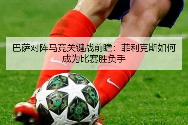 巴萨对阵马竞关键战前瞻：菲利克斯如何成为比赛胜负手