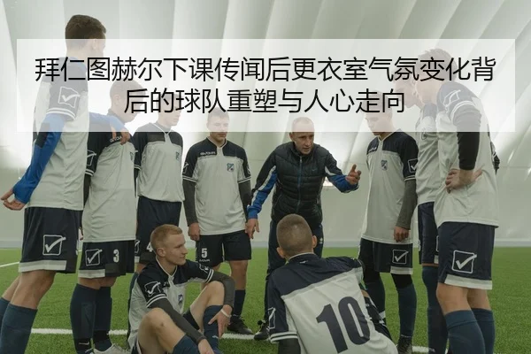 拜仁图赫尔下课传闻后更衣室气氛变化背后的球队重塑与人心走向