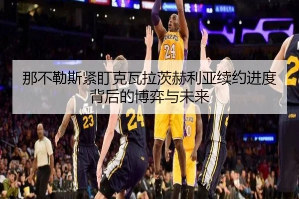 那不勒斯紧盯克瓦拉茨赫利亚续约进度背后的博弈与未来