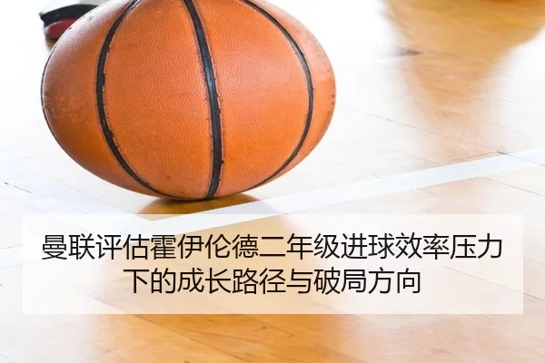 曼联评估霍伊伦德二年级进球效率压力下的成长路径与破局方向