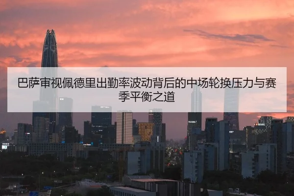巴萨审视佩德里出勤率波动背后的中场轮换压力与赛季平衡之道