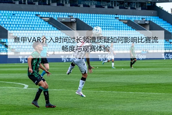 意甲VAR介入时间过长频遭质疑如何影响比赛流畅度与观赛体验
